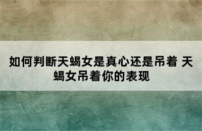 如何判断天蝎女是真心还是吊着 天蝎女吊着你的表现